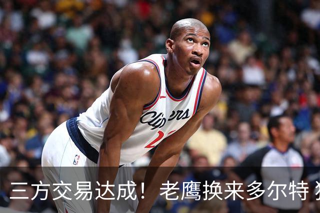 三方交易达成！老鹰换来多尔特 独行侠收获里萨谢