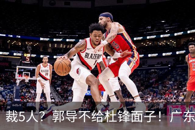 裁5人？郭导不给杜锋面子！广东后卫不留一人，杜锋不会用的留下
