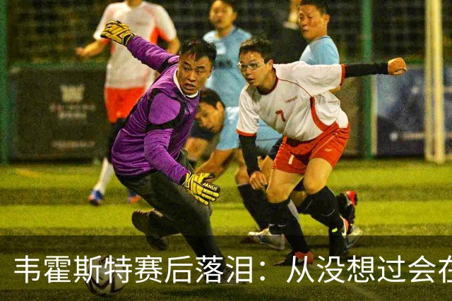 韦霍斯特赛后落泪：从没想过会在今天回家，这是我最后的机会了