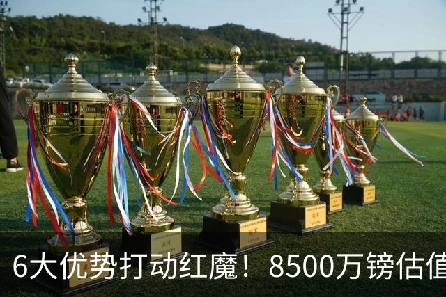 6大优势打动红魔！8500万镑估值严重失算，曼联加码待遇硬抢M费